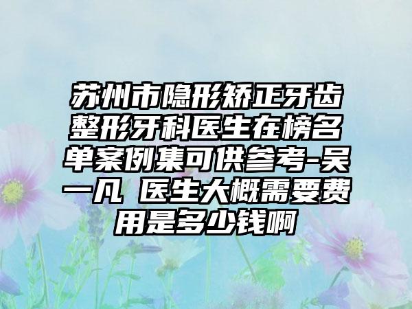 苏州市隐形矫正牙齿整形牙科医生在榜名单案例集可供参考-吴一凡‌医生大概需要费用是多少钱啊