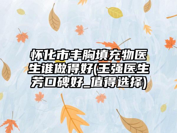 怀化市丰胸填充物医生谁做得好(王强医生芳口碑好_值得选择)