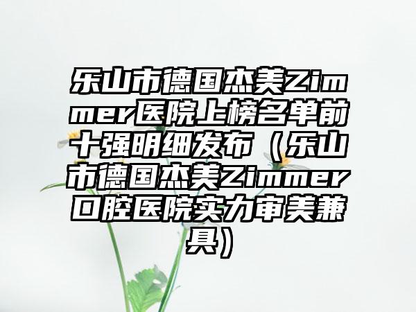 乐山市德国杰美Zimmer医院上榜名单前十强明细发布（乐山市德国杰美Zimmer口腔医院实力审美兼具）