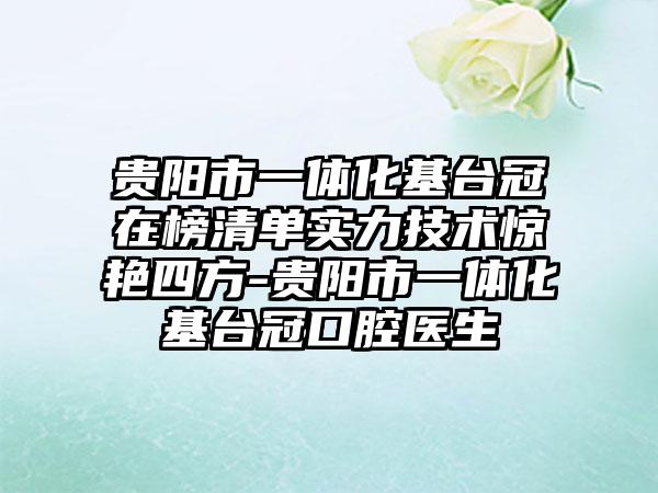贵阳市一体化基台冠在榜清单实力技术惊艳四方-贵阳市一体化基台冠口腔医生