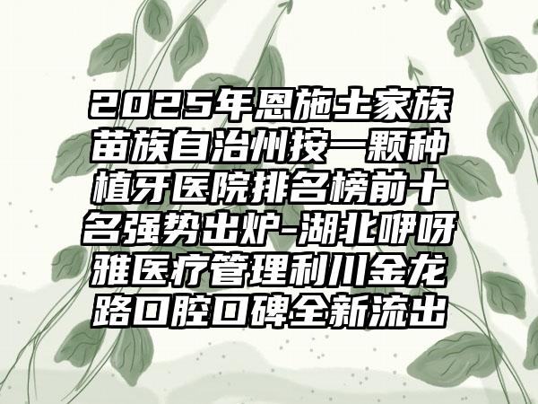 2025年恩施土家族苗族自治州按一颗种植牙医院排名榜前十名强势出炉-湖北咿呀雅医疗管理利川金龙路口腔口碑全新流出