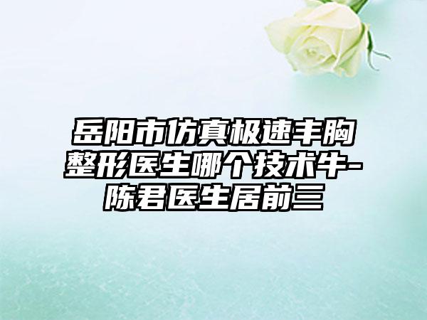 岳阳市仿真极速丰胸整形医生哪个技术牛-陈君医生居前三