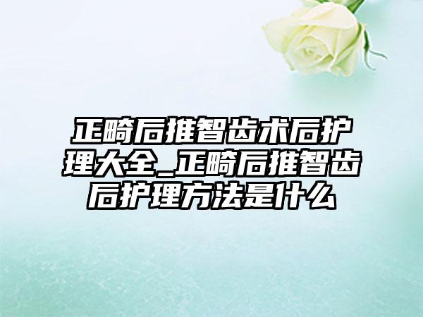 正畸后推智齿术后护理大全_正畸后推智齿后护理方法是什么