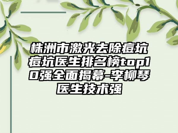 株洲市激光去除痘坑痘坑医生排名榜top10强全面揭幕-李柳琴医生技术强