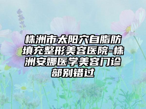 株洲市太阳穴自脂肪填充整形美容医院-株洲安娜医学美容门诊部别错过