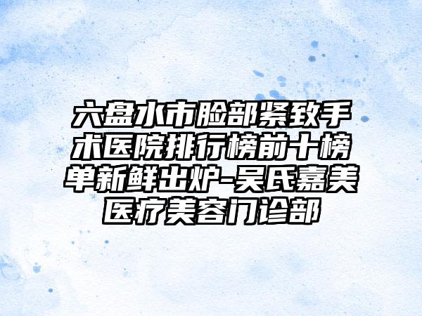 六盘水市脸部紧致手术医院排行榜前十榜单新鲜出炉-吴氏嘉美医疗美容门诊部