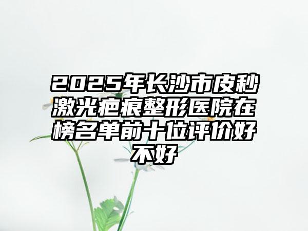 2025年长沙市皮秒激光疤痕整形医院在榜名单前十位评价好不好