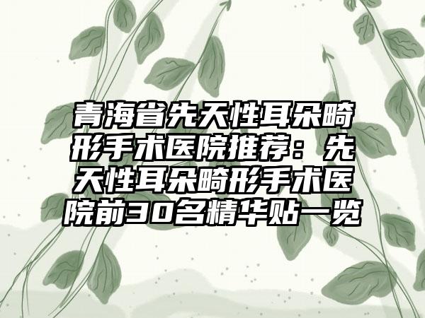青海省先天性耳朵畸形手术医院推荐：先天性耳朵畸形手术医院前30名精华贴一览