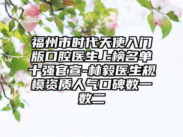 福州市时代天使入门版口腔医生上榜名单十强官宣-林毅医生规模资质人气口碑数一数二