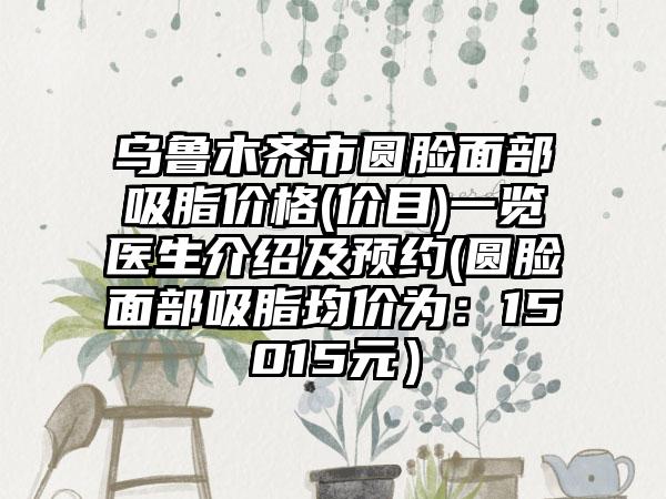 乌鲁木齐市圆脸面部吸脂价格(价目)一览医生介绍及预约(圆脸面部吸脂均价为：15015元）