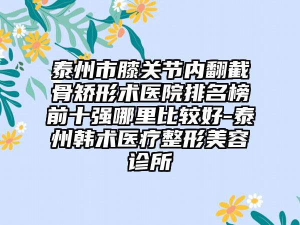 泰州市膝关节内翻截骨矫形术医院排名榜前十强哪里比较好-泰州韩术医疗整形美容诊所