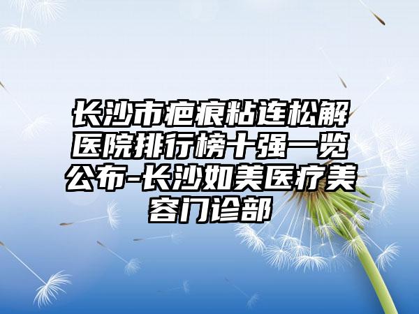 长沙市疤痕粘连松解医院排行榜十强一览公布-长沙如美医疗美容门诊部