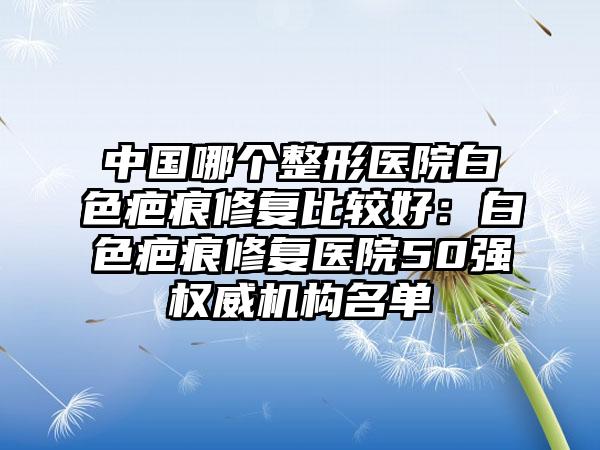 中国哪个整形医院白色疤痕修复比较好：白色疤痕修复医院50强权威机构名单