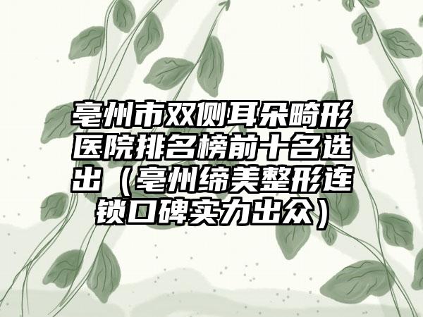 亳州市双侧耳朵畸形医院排名榜前十名选出（亳州缔美整形连锁口碑实力出众）