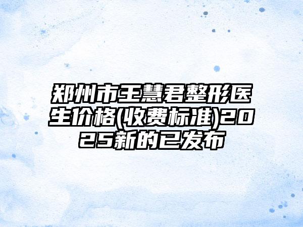 郑州市王慧君整形医生价格(收费标准)2025新的已发布