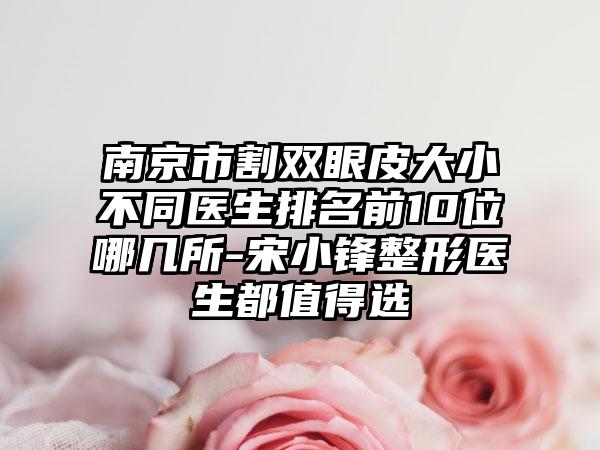 南京市割双眼皮大小不同医生排名前10位哪几所-宋小锋整形医生都值得选