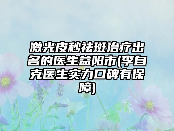 激光皮秒祛斑治疗出名的医生益阳市(李自克医生实力口碑有保障)
