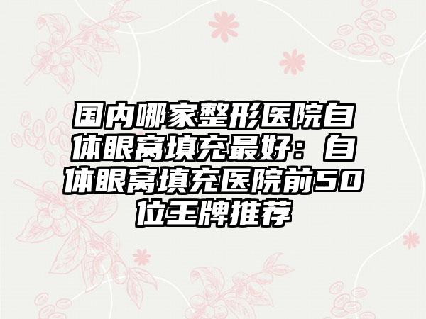 国内哪家整形医院自体眼窝填充最好：自体眼窝填充医院前50位王牌推荐