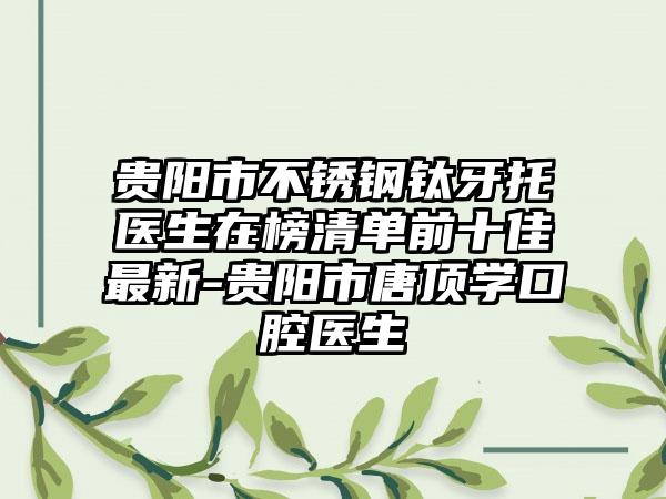贵阳市不锈钢钛牙托医生在榜清单前十佳最新-贵阳市唐顶学口腔医生