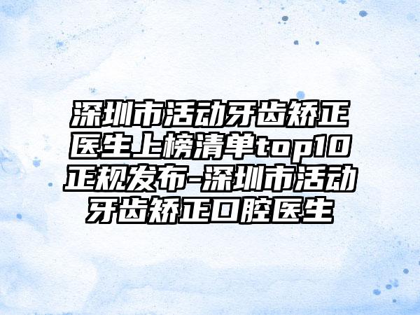 深圳市活动牙齿矫正医生上榜清单top10正规发布-深圳市活动牙齿矫正口腔医生