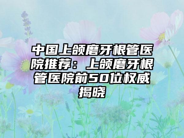 中国上颌磨牙根管医院推荐：上颌磨牙根管医院前50位权威揭晓