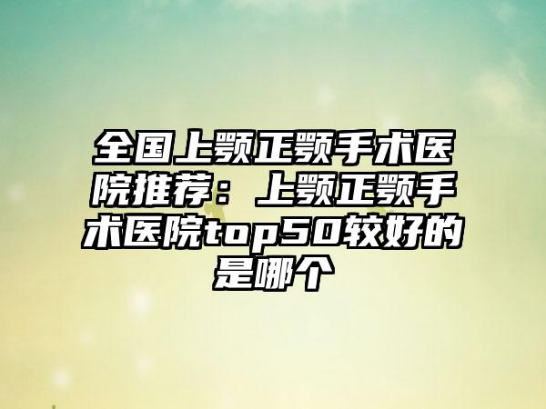 全国上颚正颚手术医院推荐：上颚正颚手术医院top50较好的是哪个