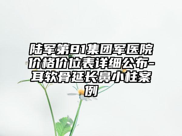 陆军第81集团军医院价格价位表详细公布-耳软骨延长鼻小柱案例