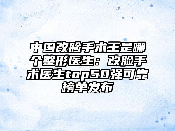 中国改脸手术王是哪个整形医生：改脸手术医生top50强可靠榜单发布