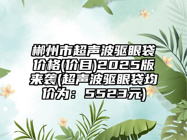 郴州市超声波驱眼袋价格(价目)2025版来袭(超声波驱眼袋均价为：5523元)