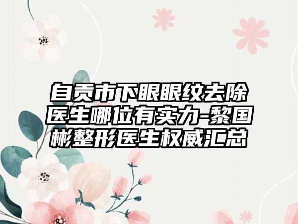 自贡市下眼眼纹去除医生哪位有实力-黎国彬整形医生权威汇总