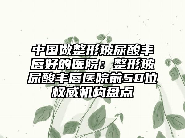 中国做整形玻尿酸丰唇好的医院：整形玻尿酸丰唇医院前50位权威机构盘点