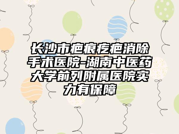 长沙市疤痕疙疤消除手术医院-湖南中医药大学前列附属医院实力有保障