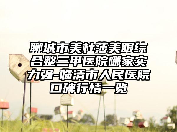 聊城市美杜莎美眼综合整三甲医院哪家实力强-临清市人民医院口碑行情一览