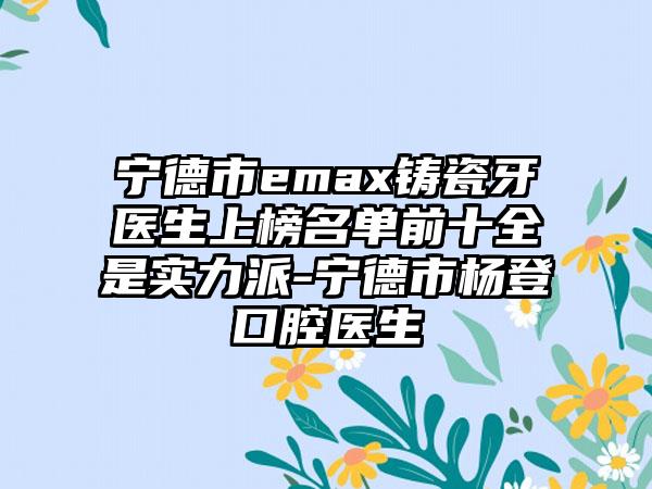 宁德市emax铸瓷牙医生上榜名单前十全是实力派-宁德市杨登口腔医生