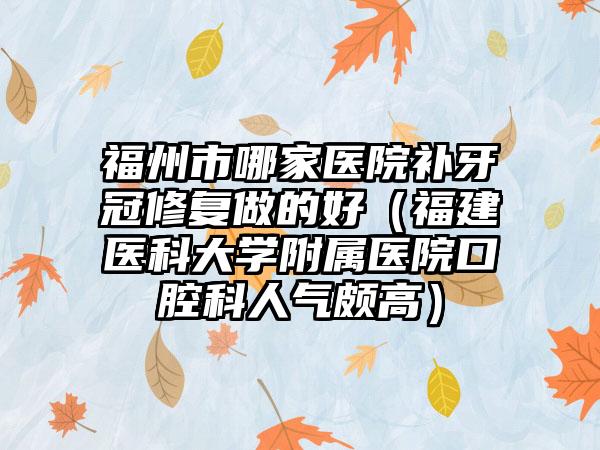 福州市哪家医院补牙冠修复做的好（福建医科大学附属医院口腔科人气颇高）