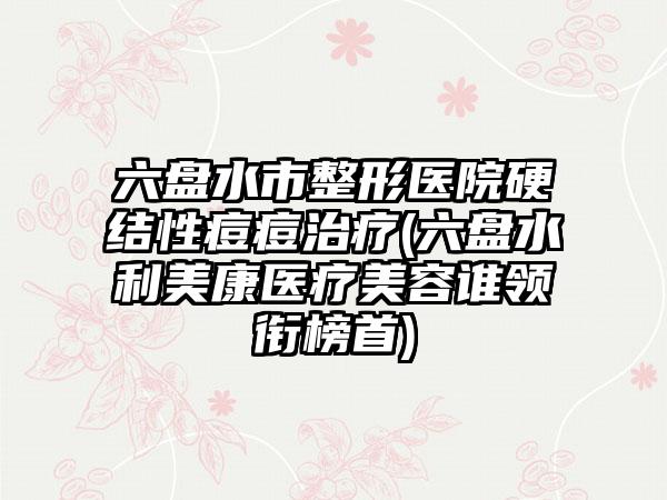六盘水市整形医院硬结性痘痘治疗(六盘水利美康医疗美容谁领衔榜首)