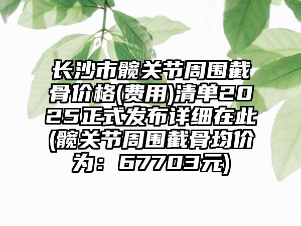 长沙市髋关节周围截骨价格(费用)清单2025正式发布详细在此(髋关节周围截骨均价为：67703元)