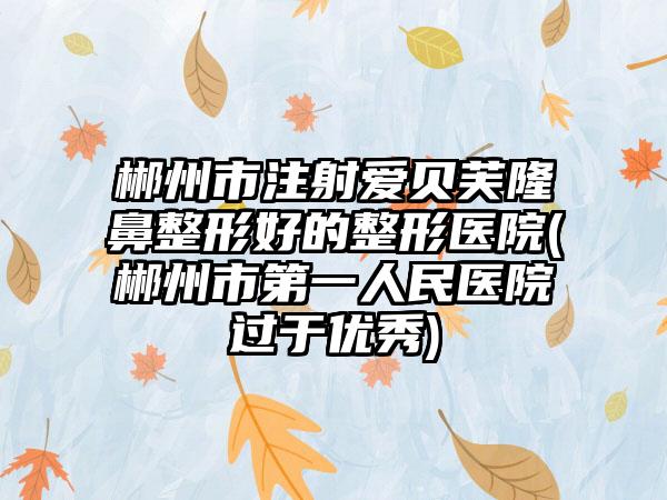 郴州市注射爱贝芙隆鼻整形好的整形医院(郴州市第一人民医院过于优秀)