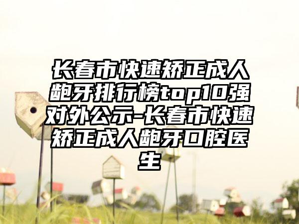 长春市快速矫正成人龅牙排行榜top10强对外公示-长春市快速矫正成人龅牙口腔医生