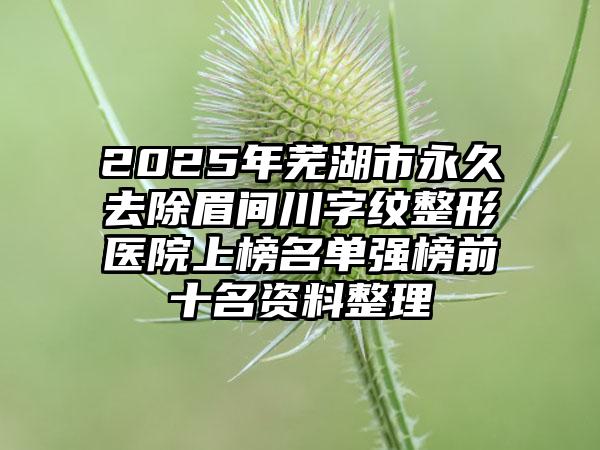2025年芜湖市永久去除眉间川字纹整形医院上榜名单强榜前十名资料整理