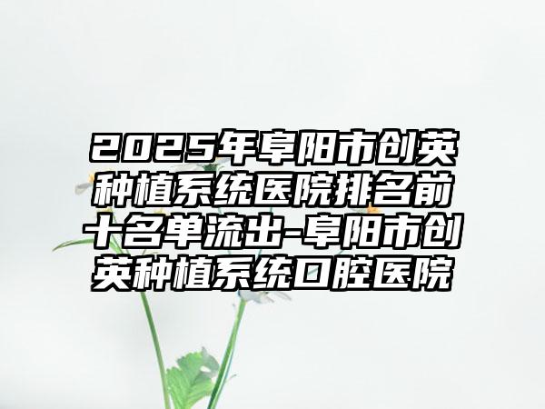 2025年阜阳市创英种植系统医院排名前十名单流出-阜阳市创英种植系统口腔医院