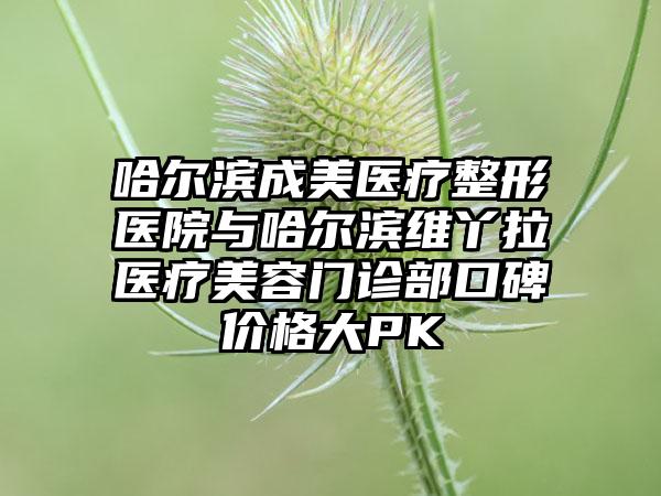 哈尔滨成美医疗整形医院与哈尔滨维丫拉医疗美容门诊部口碑价格大PK