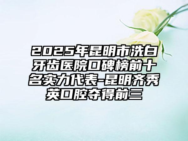 2025年昆明市洗白牙齿医院口碑榜前十名实力代表-昆明齐秀英口腔夺得前三