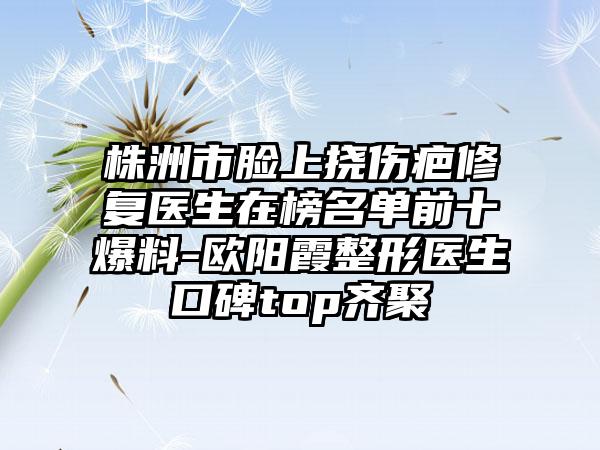 株洲市脸上挠伤疤修复医生在榜名单前十爆料-欧阳霞整形医生口碑top齐聚