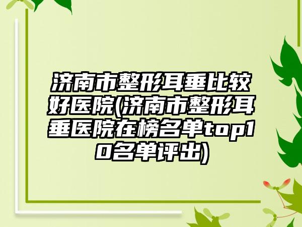 济南市整形耳垂比较好医院(济南市整形耳垂医院在榜名单top10名单评出)