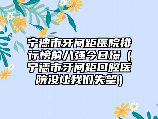 宁德市牙间距医院排行榜前八强今日爆（宁德市牙间距口腔医院没让我们失望）