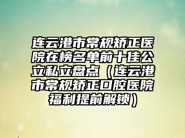 连云港市常规矫正医院在榜名单前十佳公立私立盘点（连云港市常规矫正口腔医院福利提前解锁）