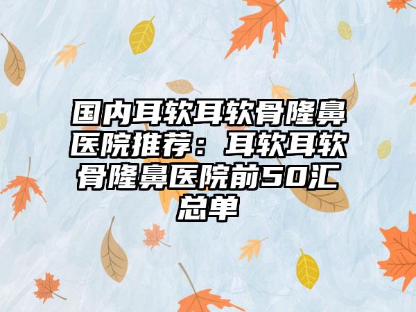 国内耳软耳软骨隆鼻医院推荐：耳软耳软骨隆鼻医院前50汇总单