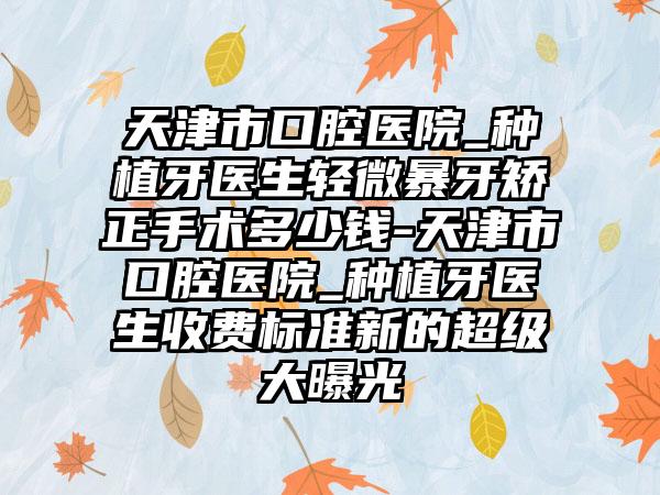 天津市口腔医院_种植牙医生轻微暴牙矫正手术多少钱-天津市口腔医院_种植牙医生收费标准新的超级大曝光