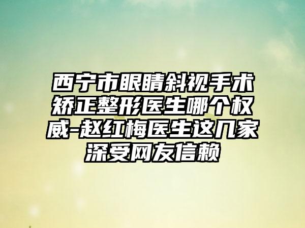 西宁市眼睛斜视手术矫正整形医生哪个权威-赵红梅医生这几家深受网友信赖